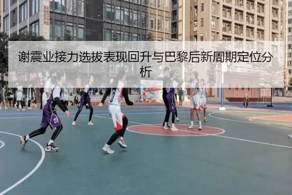 谢震业接力选拔表现回升与巴黎后新周期定位分析